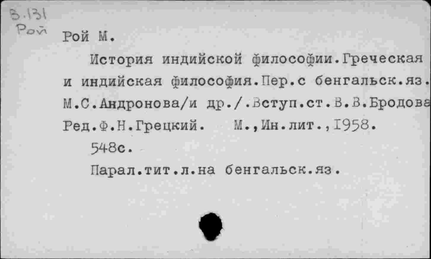 ﻿Ро'7' Рой И.
История индийской философии.Греческая и индийская философия.Пер.с бенгальск.яз. М.С.Андронова/и др./.Вступ.ст.В.В.Бродова Ред.Ф.Н.Грецкий. М.,Ин.лит.,1958.
548с.
Парал.тит.л.на бенгальск.яз.